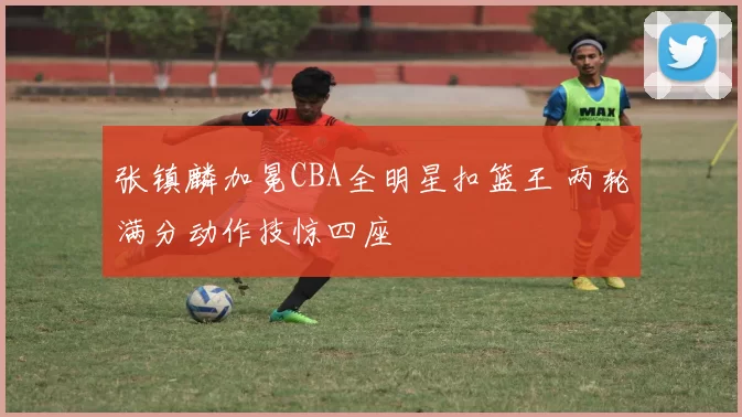 张镇麟加冕CBA全明星扣篮王 两轮满分动作技惊四座