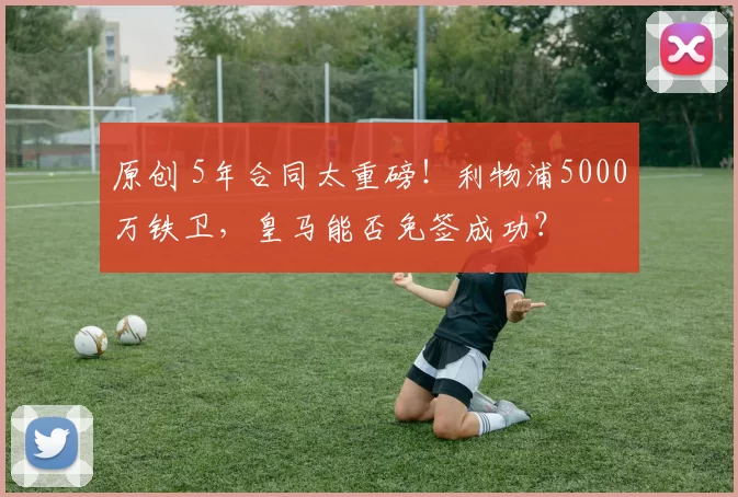 原创 5年合同太重磅！利物浦5000万铁卫，皇马能否免签成功？
