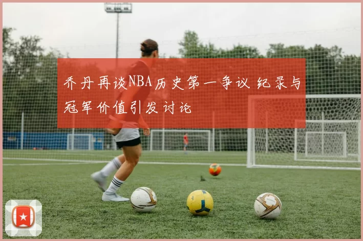 乔丹再谈NBA历史第一争议 纪录与冠军价值引发讨论