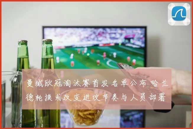 曼城欧冠淘汰赛首发名单公布 哈兰德轮换或改变进攻节奏与人员部署