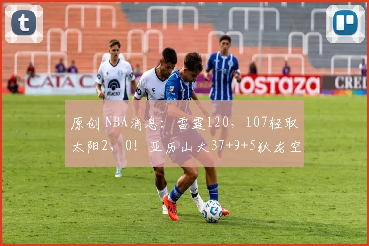 原创 NBA消息：雷霆120，107轻取太阳2，0！亚历山大37+9+5狄龙空砍30分