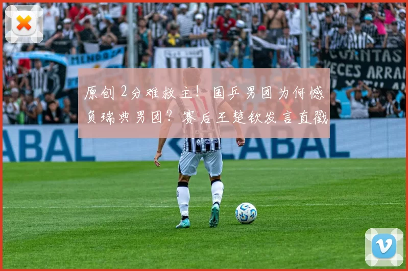 原创 2分难救主！国乒男团为何憾负瑞典男团？赛后王楚钦发言直戳痛点说出原因，句句在理
