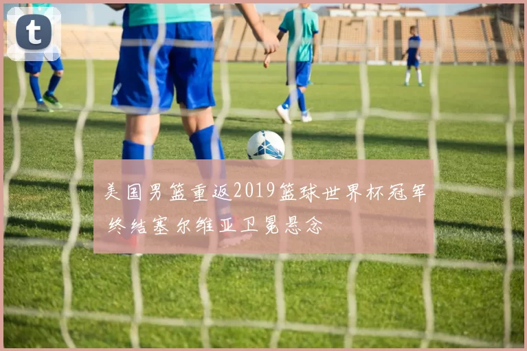 美国男篮重返2019篮球世界杯冠军 终结塞尔维亚卫冕悬念
