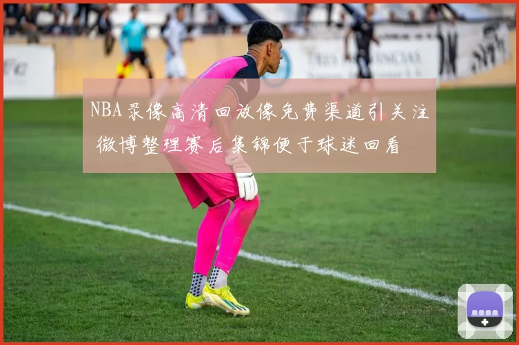 NBA录像高清回放像免费渠道引关注 微博整理赛后集锦便于球迷回看