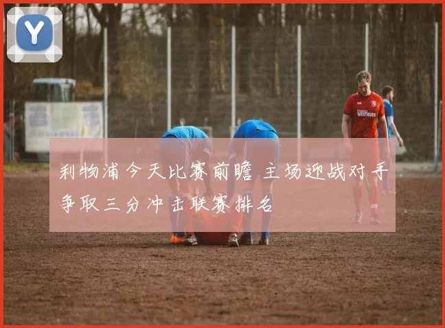 利物浦今天比赛前瞻 主场迎战对手争取三分冲击联赛排名