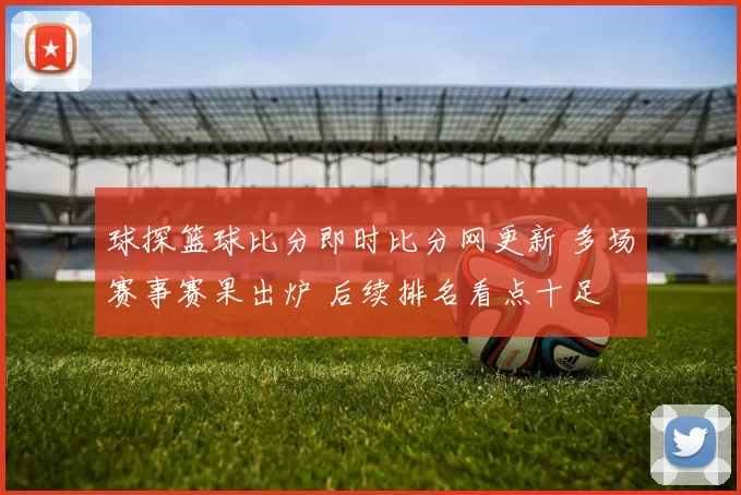 球探篮球比分即时比分网更新 多场赛事赛果出炉 后续排名看点十足