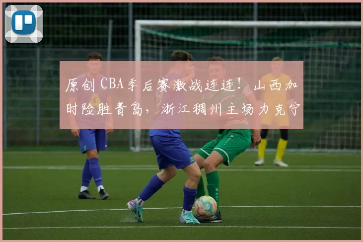 原创 CBA季后赛激战连连！山西加时险胜青岛，浙江稠州主场力克宁波
