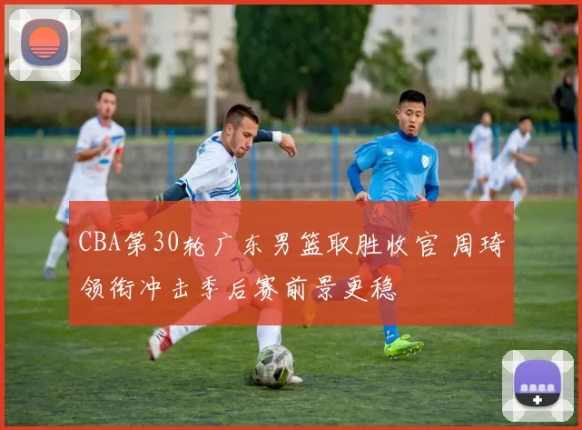 CBA第30轮广东男篮取胜收官 周琦领衔冲击季后赛前景更稳
