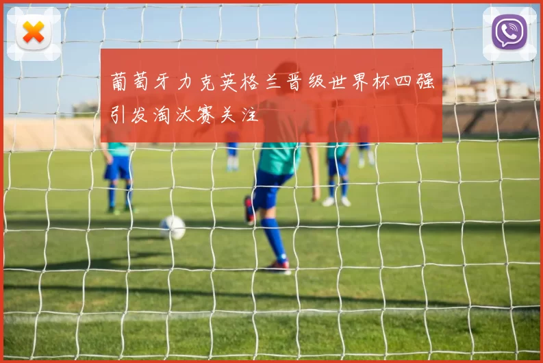 葡萄牙力克英格兰晋级世界杯四强引发淘汰赛关注