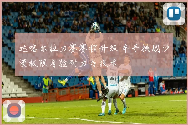 达喀尔拉力赛赛程升级 车手挑战沙漠极限考验耐力与技术