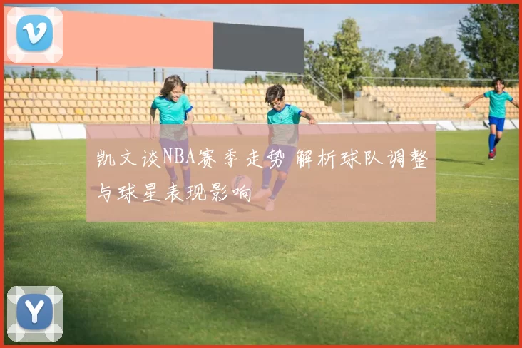 凯文谈NBA赛季走势 解析球队调整与球星表现影响