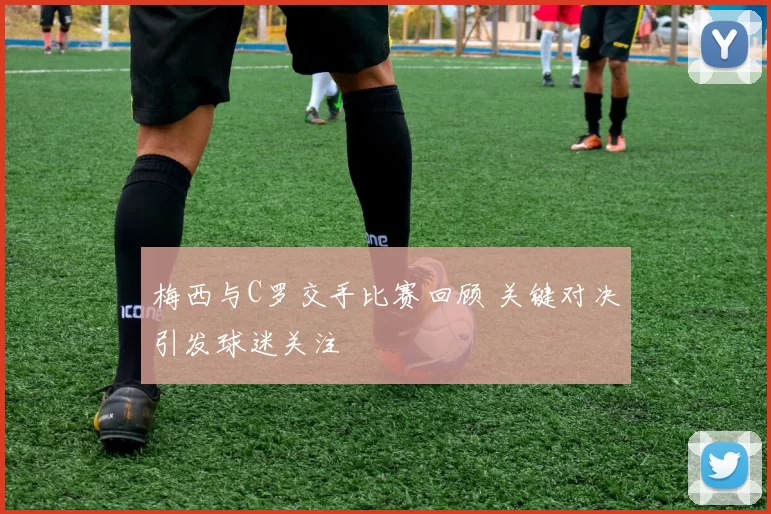 梅西与C罗交手比赛回顾 关键对决引发球迷关注