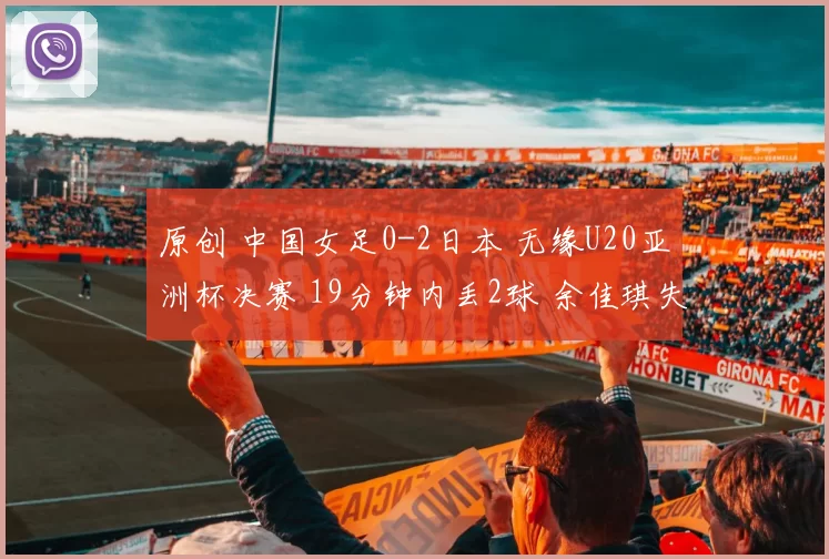 原创 中国女足0-2日本 无缘U20亚洲杯决赛 19分钟内丢2球 余佳琪失单刀