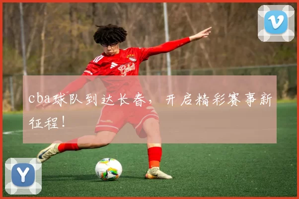 cba球队到达长春，开启精彩赛事新征程！