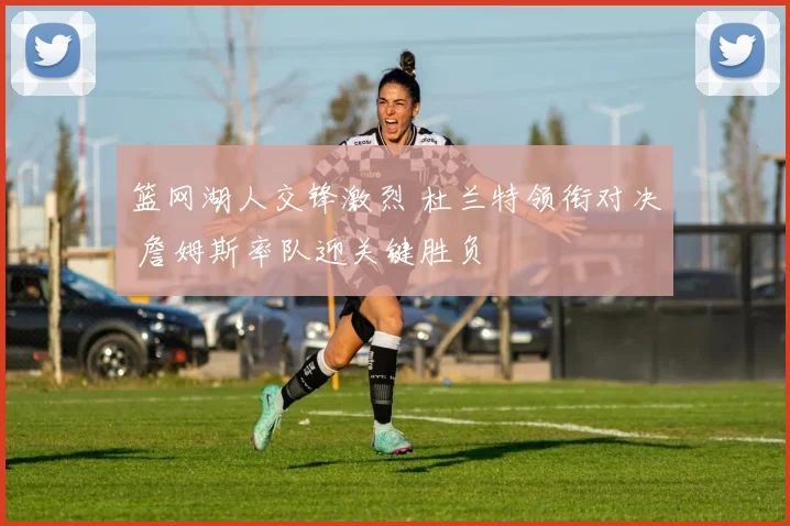 篮网湖人交锋激烈 杜兰特领衔对决 詹姆斯率队迎关键胜负