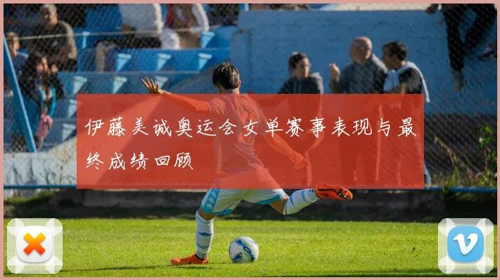 伊藤美诚奥运会女单赛事表现与最终成绩回顾