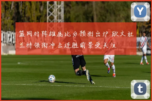 篮网对阵雄鹿比分预测出炉 欧文杜兰特领衔冲击连胜前景受关注