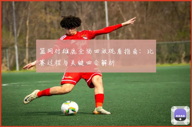 篮网对雄鹿全场回放观看指南：比赛过程与关键回合解析