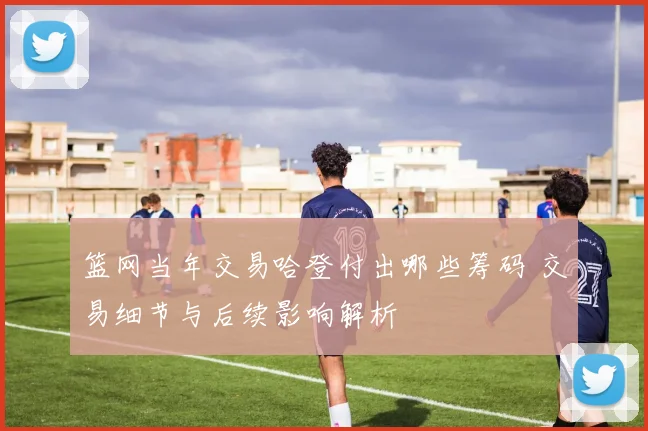 篮网当年交易哈登付出哪些筹码 交易细节与后续影响解析
