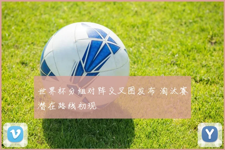 世界杯分组对阵交叉图发布 淘汰赛潜在路线初现
