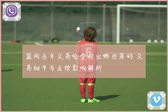篮网当年交易哈登付出哪些筹码 交易细节与后续影响解析