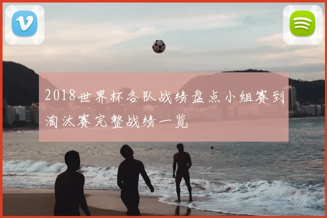 2018世界杯各队战绩盘点小组赛到淘汰赛完整战绩一览
