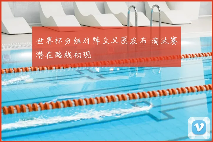 世界杯分组对阵交叉图发布 淘汰赛潜在路线初现