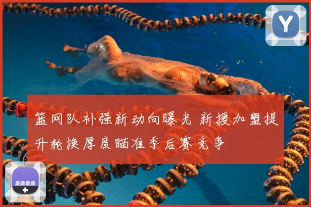 篮网队补强新动向曝光 新援加盟提升轮换厚度瞄准季后赛竞争