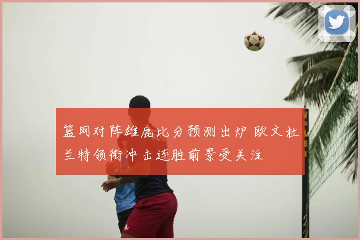 篮网对阵雄鹿比分预测出炉 欧文杜兰特领衔冲击连胜前景受关注