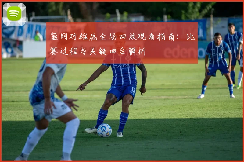 篮网对雄鹿全场回放观看指南：比赛过程与关键回合解析