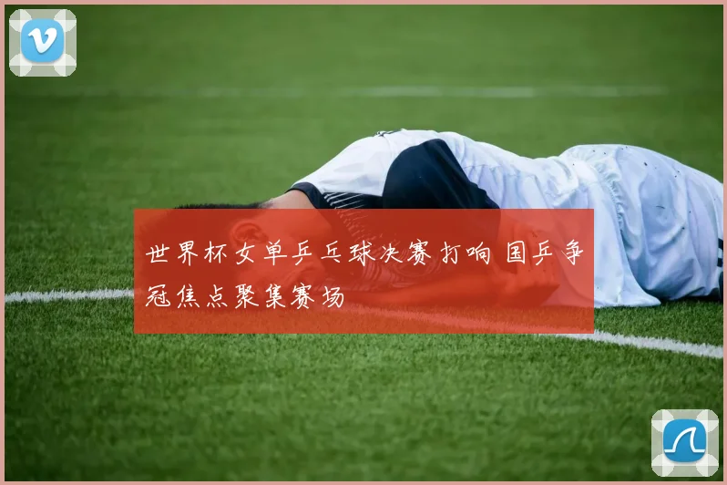 世界杯女单乒乓球决赛打响 国乒争冠焦点聚集赛场